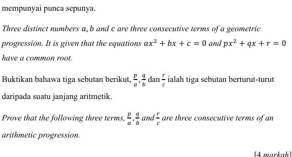 mempunyai punca sepunya. 
Three distinct numbers a, b and c are three consecutive terms of a geometric 
progression. It is given that the equations ax^2+bx+c=0 and px^2+qx+r=0
have a common root. 
Buktikan bahawa tiga sebutan berikut,  p/a ,  q/b  dan  r/c  ialah tiga sebutan berturut-turut 
daripada suatu janjang aritmetik. 
Prove that the following three terms,  p/a ,  q/b  and  r/c  are three consecutive terms of an 
arithmetic progression. 
[4 markaḥ]