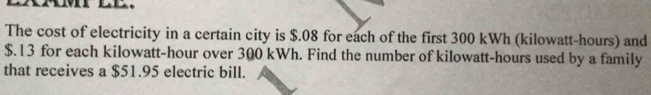 The cost of electricity in a certain city is $.08 for each of the first 300 kWh (kilowatt-hours) and
$.13 for each kilowatt-hour over 300 kWh. Find the number of kilowatt-hours used by a family 
that receives a $51.95 electric bill.