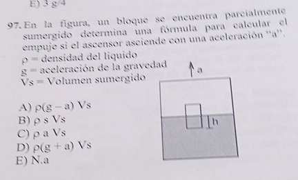 E) 38°
97. En la fígura, un bloque se encuentra parcialmente
sumergido determina una fórmula para calcular el
empuje si el ascensor asciende con una aceleración ''a''.
rho = densidad del liquido
g= aceleración de la gravedad a
Vs= Volumen sumergido
A) rho (g-a)Vs
B) rho sVs h
C) rho aVs
D) rho (g+a)Vs
E) N.a