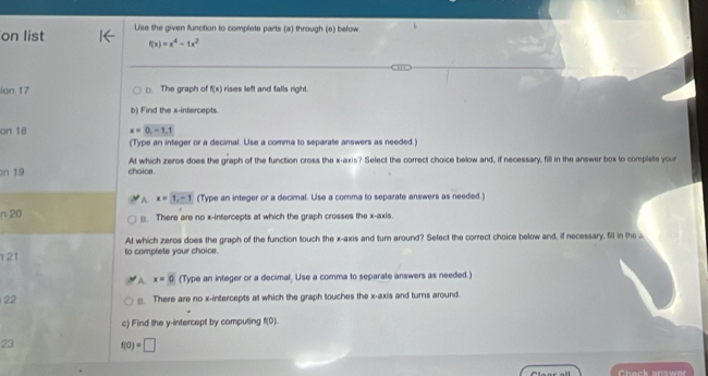 on list Use the given function to complete parts (a) through (e) below.
f(x)=x^4-1x^2
ion 17 □ The graph of f(x) rises left and falls right.
b) Find the x-intercepts.
on 18 x=0,-1, 1
(Type an integer or a decimal. Use a comma to separate answers as needed.)
At which zeros does the graph of the function cross the x-axis? Select the correct choice below and, if necessary, fill in the answer box to complete your
on 19 choice .
A x=1,-1 (Type an integer or a decimal. Use a comma to separate answers as needed.)
n 20 ≌ There are no x-intercepts at which the graph crosses the x-axis.
At which zeros does the graph of the function touch the x-axis and turn around? Select the correct choice below and, if necessary, fill in the a
21 to complete your choice.
A x=0 (Type an integer or a decimal. Use a comma to separate answers as needed.)
22 □. There are no x-intercepts at which the graph touches the x-axis and turns around.
c) Find the y-intercept by computing f(0). 
23 f(0)=□
Chack answar