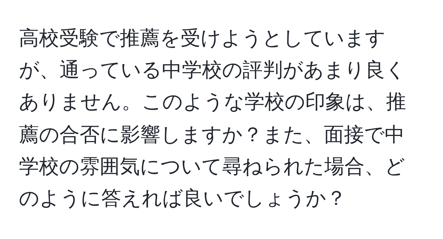 高校受験で推薦を受けようとしていますが、通っている中学校の評判があまり良くありません。このような学校の印象は、推薦の合否に影響しますか？また、面接で中学校の雰囲気について尋ねられた場合、どのように答えれば良いでしょうか？