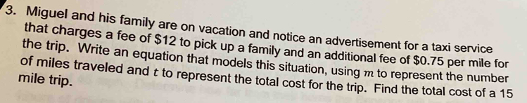 Miguel and his family are on vacation and notice an advertisement for a taxi service 
that charges a fee of $12 to pick up a family and an additional fee of $0.75 per mile for 
the trip. Write an equation that models this situation, using m to represent the number
mile trip. of miles traveled and t to represent the total cost for the trip. Find the total cost of a 15