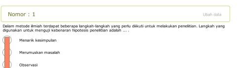 Nomor : 1 Ubah data
Dalam metode ilmiah terdapat beberapa langkah-lanqkah yang perlu diikuti untuk melakukan penelitian. Langkah yang
digunakan untuk menguji kebenaran hipotesis penelitian adalah ... .
Menarik kesimpulan
Merumuskan masailah
Observas