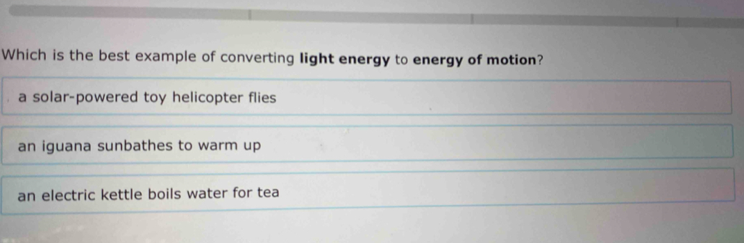 Which is the best example of converting light energy to energy of motion?
a solar-powered toy helicopter flies
an iguana sunbathes to warm up
an electric kettle boils water for tea