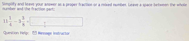 Simplify and leave your answer as a proper fraction or a mixed number. Leave a space between the whole 
number and the fraction part:
11 1/4 -3 3/8 =□
Question Help: - Message instructor