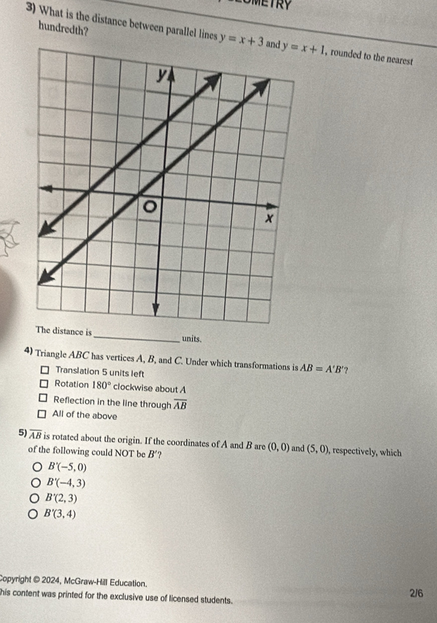 LOMETRY
hundredth?
3) What is the distance between parallel lines y=x+3 , rounded to the nearest
The distance is_ units.
4) Triangle ABC has vertices A, B, and C. Under which transformations is AB=A'B'
Translation 5 units left
Rotation 180° clockwise about A
Reflection in the line through overline AB
All of the above
5) overline AB is rotated about the origin. If the coordinates of A and B are (0,0) and (5,0) , respectively, which
of the following could NOT be B'
B'(-5,0)
B'(-4,3)
B'(2,3)
B'(3,4)
Copyright © 2024, McGraw-Hill Education.
his content was printed for the exclusive use of licensed students. 2/6