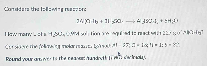 Considere the following reaction:
2Al(OH)_3+3H_2SO_4to Al_2(SO_4)_3+6H_2O
How many L of a H_2SO_40.9M solution are required to react with 227 g of Al(OH)_3 ? 
Considere the following molar masses (g/mol): AI=27; O=16; H=1; S=32. 
Round your answer to the nearest hundreth (TWO decimals).