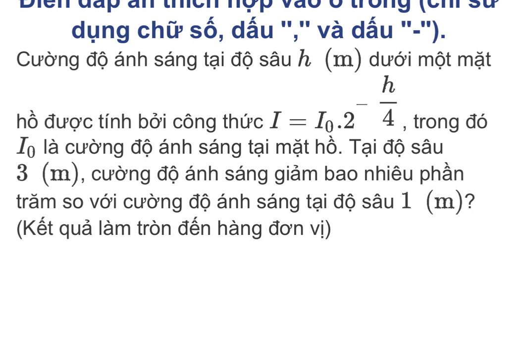 Diển đấp ấn thích hợp vào ở trờng (ch sử 
dụng chữ số, dấu '',' và dấu '-''). 
Cường độ ánh sáng tại độ sâu h (m) dưới một mặt
I=I_0.2^(-frac h)4
hồ được tính bởi công thức , trong đó
I_0 là cường độ ánh sáng tại mặt hồ. Tại độ sâu
3 (m), cường độ ánh sáng giảm bao nhiêu phần 
trăm so với cường độ ánh sáng tại độ sâu 1 (m)? 
(Kết quả làm tròn đến hàng đơn vị)