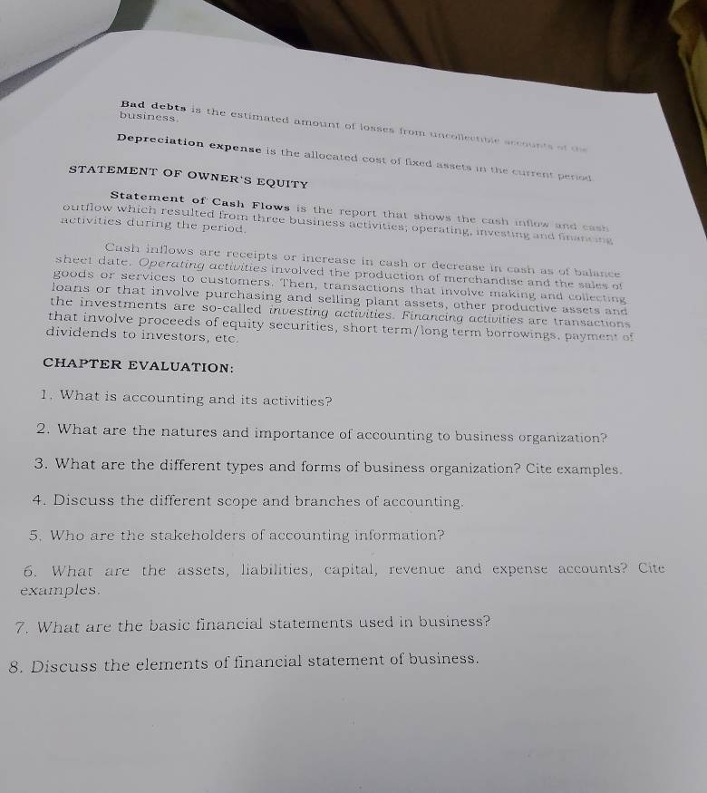 business 
Bad debts is the estimated amount of losses from uncollectible sccounts of t 
Depreciation expense is the allocated cost of fixed assets in the current period 
STATEMENT OF OWNER'S EQUITY 
Statement of Cash Flows is the report that shows the cash inflow and cas 
outflow which resulted from three business activities; operating, investing and financing 
activities during the period. 
Cash inflows are receipts or increase in eash or decrease in cash as of balance 
sheet date. Operating activities involved the production of merchandise and the sales of 
goods or services to customers. Then, transactions that involve making and collecting 
loans or that involve purchasing and selling plant assets, other productive assets and 
the investments are so-called investing activities. Financing activities are transactions 
that involve proceeds of equity securities, short term/long term borrowings. payment of 
dividends to investors, etc. 
CHAPTER EVALUATION: 
1. What is accounting and its activities? 
2. What are the natures and importance of accounting to business organization? 
3. What are the different types and forms of business organization? Cite examples. 
4. Discuss the different scope and branches of accounting. 
5. Who are the stakeholders of accounting information? 
6. What are the assets, liabilities, capital, revenue and expense accounts? Cite 
examples. 
7. What are the basic financial statements used in business? 
8. Discuss the elements of financial statement of business.
