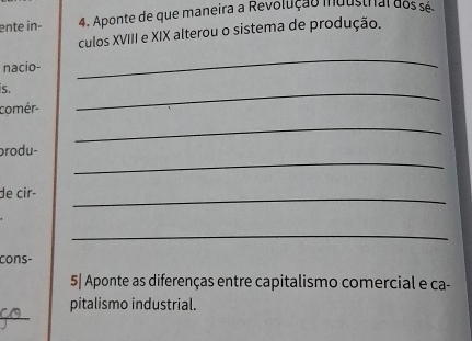 ente in- 4. Aponte de que maneira a Revolução industral dos sé. 
culos XVIII e XIX alterou o sistema de produção. 
nacio- 
_ 
s. 
comér- 
_ 
_ 
brodu- 
_ 
de cir-_ 
_ 
cons- 
5| Aponte as diferenças entre capitalismo comercial e ca- 
_ 
pitalismo industrial.