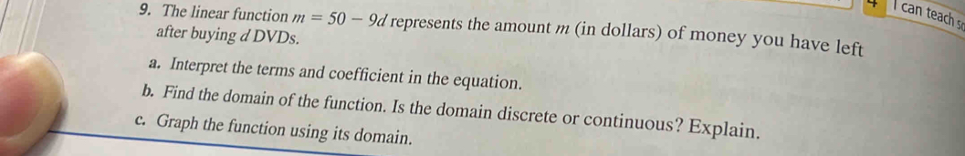 can teach s 
9. The linear function m=50-9d represents the amount m (in dollars) of money you have left 
after buying d DVDs. 
a. Interpret the terms and coefficient in the equation. 
b. Find the domain of the function. Is the domain discrete or continuous? Explain. 
c. Graph the function using its domain.