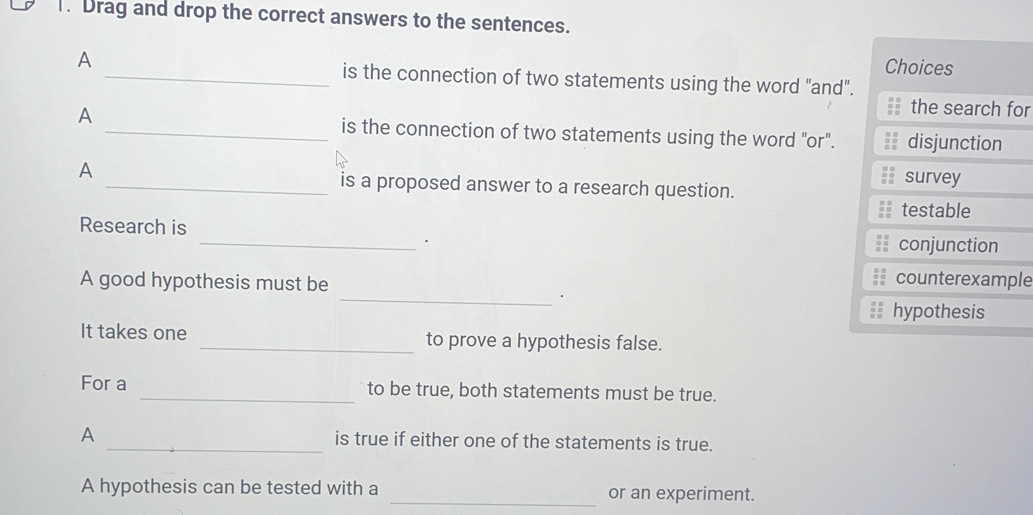 Drag and drop the correct answers to the sentences.
A
Choices
_is the connection of two statements using the word "and".
the search for
A _is the connection of two statements using the word "or". disjunction
A _survey
is a proposed answer to a research question.
testable
Research is _conjunction
A good hypothesis must be
counterexample
_.
hypothesis
It takes one _to prove a hypothesis false.
For a _to be true, both statements must be true.
A _is true if either one of the statements is true.
A hypothesis can be tested with a _or an experiment.