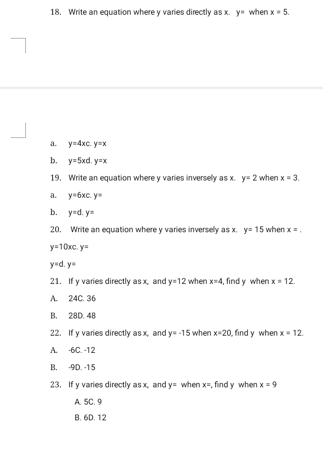 Write an equation where y varies directly as x. y= when x=5.
a. y=4xc.y=x
b. y=5xd.y=x
19. Write an equation where y varies inversely asx.y=2 when x=3.
a. y=6xc.y=
b. y=d.y=
20. Write an equation where y varies inversely as x. y=15 when x=.
y=10xc. y=
y=d. y=
21. If y varies directly as x, and y=12 when x=4 , find y when x=12. 
A. 24C. 36
B. 28D. 48
22. If y varies directly as x, and y=-15 when x=20 , find y when x=12.
A. -6C. -12
B. -9D. -15
23. If y varies directly as x, and y= when x= , find y when x=9
A. 5C. 9
B. 6D. 12