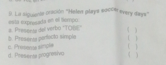 La siguiente oración “Helen plays soccer every days ” 
esta expresada en el tiempo: 
a. Presente del verbo “TOBE” 
( ) 
b. Presente perfecto simple ( ) 
c. Presente simple ( ) 
d. Presente progresivo 
 ]