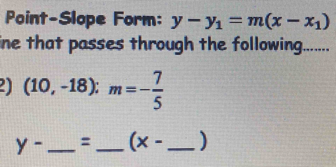 Point-Slope Form: y-y_1=m(x-x_1)
ine that passes through the following...... 
2) (10,-18):m=- 7/5 
y- _=_ (x- _]