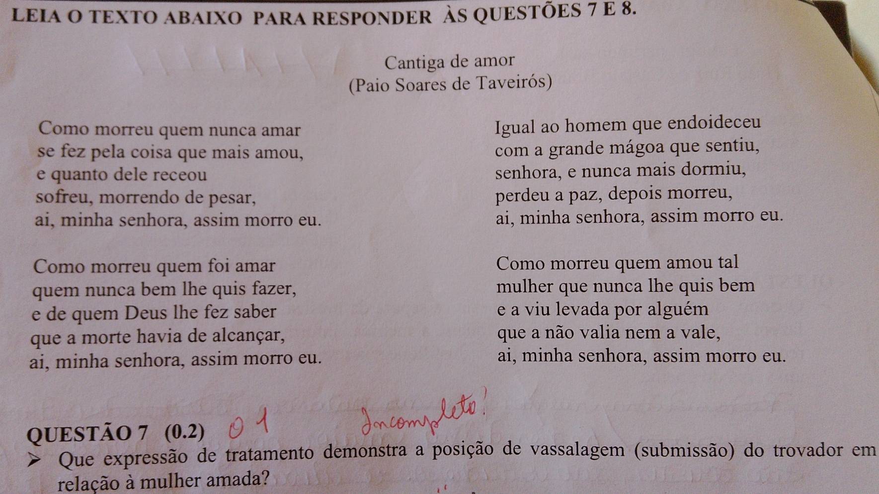 LEIA O TEXTO ABAIXO PARA RESPONDER ÀS QUESTÕES 7 E 8.
Cantiga de amor
(Paio Soares de Taveirós)
Como morreu quem nunca amar
Igual ao homem que endoideceu
se fez pela coisa que mais amou,
com a grande mágoa que sentiu,
e quanto dele receou senhora, e nunca mais dormiu,
sofreu, morrendo de pesar, perdeu a paz, depois morreu,
ai, minha senhora, assim morro eu. ai, minha senhora, assim morro eu.
Como morreu quem foi amar Como morreu quem amou tal
quem nunca bem lhe quis fazer, mulher que nunca lhe quis bem
e de quem Deus lhe fez saber e a viu levada por alguém
que a morte havia de alcançar, que a não valia nem a vale,
ai, minha senhora, assim morro eu.
ai, minha senhora, assim morro eu.
QUESTÃO 7 (0.2) 
> Que expressão de tratamento demonstra a posição de vassalagem (submissão) do trovador em
relação à mulher amada?