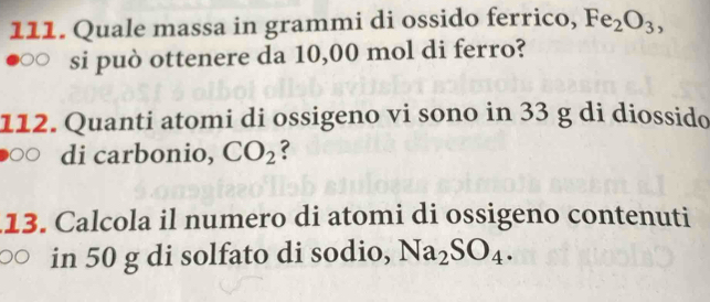 Quale massa in grammi di ossido ferrico, Fe_2O_3, 
si può ottenere da 10,00 mol di ferro? 
112. Quanti atomi di ossigeno vi sono in 33 g di diossido 
di carbonio, CO_2 ? 
13. Calcola il numero di atomi di ossigeno contenuti 
in 50 g di solfato di sodio, Na_2SO_4.