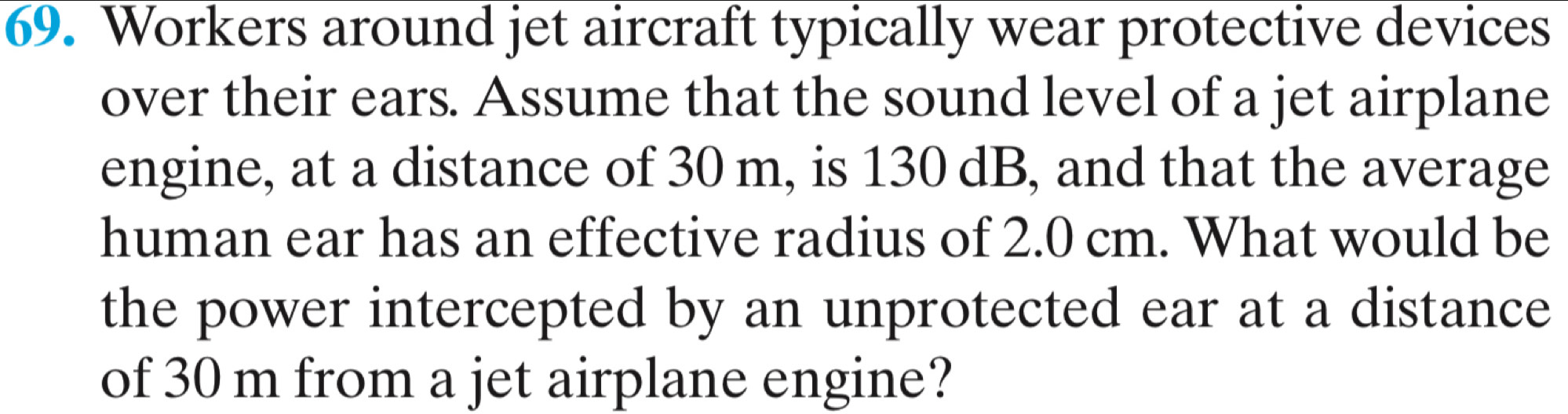 Workers around jet aircraft typically wear protective devices 
over their ears. Assume that the sound level of a jet airplane 
engine, at a distance of 30 m, is 130 dB, and that the average 
human ear has an effective radius of 2.0 cm. What would be 
the power intercepted by an unprotected ear at a distance 
of 30 m from a jet airplane engine?