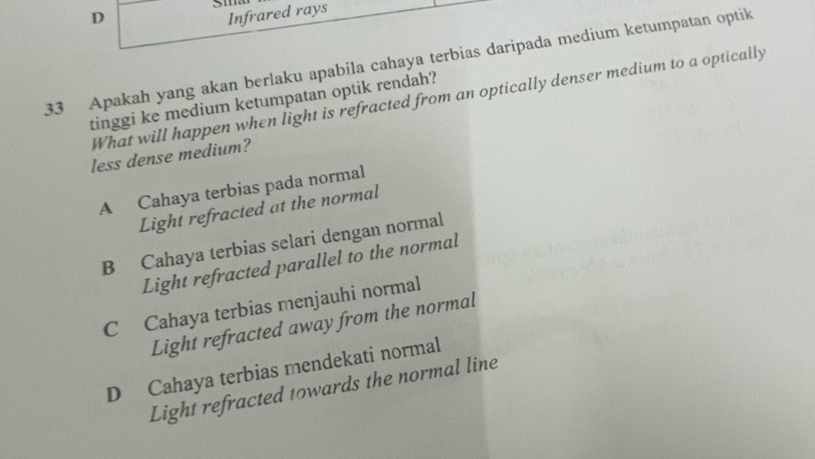 Infrared rays
33 Apakah yang akan berlaku apabila cahaya terbias daripada medium ketumpatan optik
What will happen when light is refracted from an optically denser medium to a optically
tinggi ke medium ketumpatan optik rendah?
less dense medium?
A Cahaya terbias pada normal
Light refracted at the normal
B Cahaya terbias selari dengan normal
Light refracted parallel to the normal
C Cahaya terbias menjauhi normal
Light refracted away from the normal
D Cahaya terbias mendekati normal
Light refracted towards the normal line