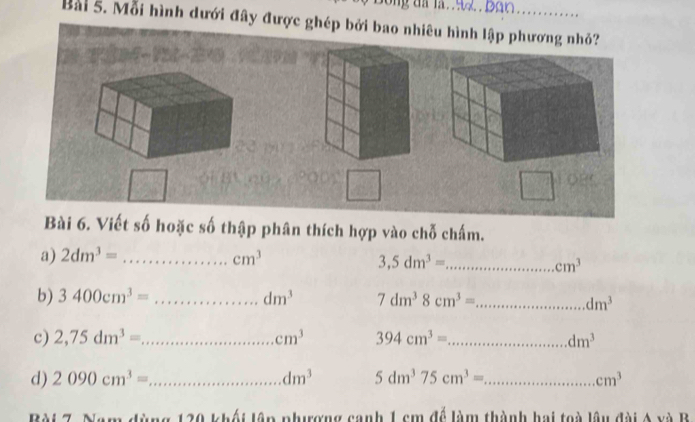 ông đã là. 9ã Bân 
Bài 5. Mỗi hình dưới đây được ghép bởi bao nhiêu hình lập phương nhỏ? 
Bài 6. Viết số hoặc số thập phân thích hợp vào chỗ chấm. 
a) 2dm^3= _ cm^3
_ 3,5dm^3=
cm^3
b) 3400cm^3= _ dm^3 7dm^38cm^3= _
dm^3
c) 2,75dm^3= _ cm^3 394cm^3= _ dm^3
d) 2090cm^3= _ dm^3 5dm^375cm^3= _ cm^3
ng 120 khối lập phưượng canh 1 cm để làm thành hai toà lâu đài A và B