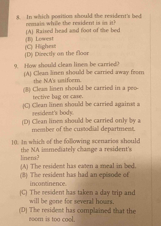 In which position should the resident’s bed
remain while the resident is in it?
(A) Raised head and foot of the bed
(B) Lowest
(C) Highest
(D) Directly on the floor
9. How should clean linen be carried?
(A) Clean linen should be carried away from
the NA's uniform.
(B) Clean linen should be carried in a pro-
tective bag or case.
(C) Clean linen should be carried against a
resident’s body.
(D) Clean linen should be carried only by a
member of the custodial department.
10. In which of the following scenarios should
the NA immediately change a resident’s
linens?
(A) The resident has eaten a meal in bed.
(B) The resident has had an episode of
incontinence.
(C) The resident has taken a day trip and
will be gone for several hours.
(D) The resident has complained that the
room is too cool.