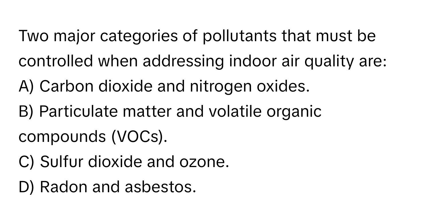 Two major categories of pollutants that must be controlled when addressing indoor air quality are: 
A) Carbon dioxide and nitrogen oxides. 
B) Particulate matter and volatile organic compounds (VOCs). 
C) Sulfur dioxide and ozone. 
D) Radon and asbestos.