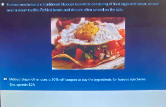 Huevos rancheros is a traditional Mexican breakfast consisting of fried eggs and salsa, served 
over a warm tortilla. Refried beans and rice are often served on the side. 
Matias' stepmother uses a 30% -off coupon to buy the ingredients for huevos rancheros. 
She spends $28.