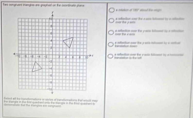 Two congruent trangles are graphed on the coordinate place.
a rtuten o 100° Md te ange
a refection over toe e am istioeed by a rofination.
over the y ats
a retedion aver le yens fallemed by a rainaion 
over te x erls
a refaction cm te yasis inliamn by a catan 
Vinslation doen
e reflection over tor i esis isloend by whmisncian 
t enslation to the kell
Select all the trensfermations or series of transformations that would map
the triengle in the first quadrent on io the triangle in the thist quadnest to
demonstrate that the trangles are congruent.