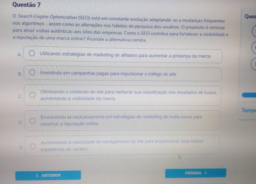 Search Engine Optimization (SEO) está em constante evolução adaptando-se a mudanças frequentes Ques
nos algoritmos - assim como as alterações nos hábitos de pesquisa dos usuários. O propósito é otimizar
para atrair visitas autênticas aos sites das empresas. Como o SEO contribui para fortalecer a visibilidade e
a reputação de uma marca online? Assinale a alternativa correta.
A. Utilizando estratégias de marketing de afiliados para aumentar a presença da marca.
B. Investindo em campanhas pagas para impulsionar o tráfego do site.
Otimizando o conteúdo do site para melhorar sua classificação nos resultados de busca,
C. aumentando a visibilidade da marca.
Temp
Envolvendo-se exclusivamente em estratégias de marketing de mídia social para
D. construir a reputação online.
Aumentando a velocidade de carregamento do site para proporcionar uma melhor
E experiência ao usuário.
ANTERIOR PRÓXIMA