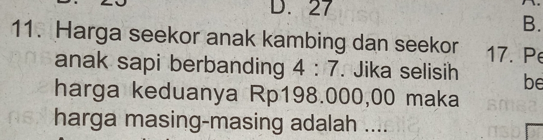 D. 27
B.
11. Harga seekor anak kambing dan seekor 17. Pe
anak sapi berbanding 4:7. Jika selisih
be
harga keduanya Rp198.000,00 maka
harga masing-masing adalah ....