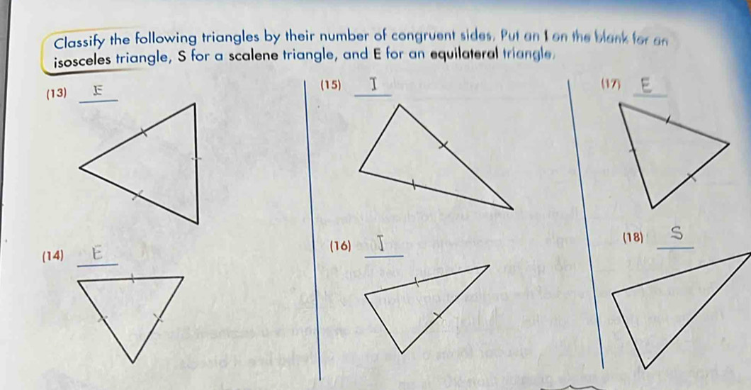 Classify the following triangles by their number of congruent sides. Put an I on the blank for an 
isosceles triangle, S for a scalene triangle, and E for an equilateral triangle 
(13) F
(15) Ⅰ (17) 
(18) 
_ 
(16) 
(14)