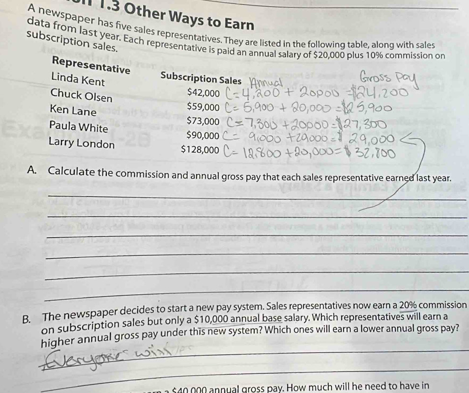 1.3 Other Ways to Earn 
A newspaper has five sales representatives. They are listed in the following table, along with sales 
data from last year. Each representative is paid an annual salary of $20,000 plus 10% commission on 
subscription sales. 
Representative 
Linda Kent 
Subscription Sales
$42,000
Chuck Olsen 
Ken Lane
$59,000
$73,000
Paula White
$90,000
Larry London $128,000
A. Calculate the commission and annual gross pay that each sales representative earned last year. 
_ 
_ 
_ 
_ 
_ 
_ 
B. The newspaper decides to start a new pay system. Sales representatives now earn a 20% commission 
on subscription sales but only a $10,000 annual base salary. Which representatives will earn a 
_ 
higher annual gross pay under this new system? Which ones will earn a lower annual gross pay? 
_
$40 000 annual gross pay. How much will he need to have in