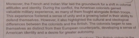 Moreover, the French and Indian War laid the groundwork for a shift in colonial 
attitudes and identity. During the conflict, the American colonists gained 
valuable military experience, as many of them fought alongside British troops. 
This experience fostered a sense of unity and a growing belief in their ability to 
defend themselves. However, it also highlighted the cultural and ideological 
differences between the colonists and the British. The colonists began to see 
themselves as distinct from their European counterparts, developing a sense of 
American identity and a desire for greater autonomy.