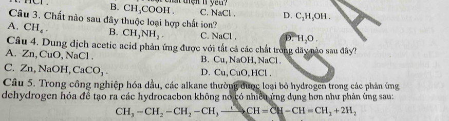 rhat tiện n yeu?
B. CH₃COOH. C. NaCl. D. C_2H_5OH. 
Câu 3. Chất nào sau đây thuộc loại hợp chất ion?
A. CH_4.
B. CH_3NH_2. C. NaCl. D. H_2O. 
Câu 4. Dung dịch acetic acid phản ứng được với tất cả các chất trong dãy nào sau đây?
A. Zn, CuO NaCl B. Cu, NaOH, NaCl.
C. Z n, NaOH, CaCO_3. D. Cu, CuO, HCl.
Câu 5. Trong công nghiệp hóa dầu, các alkane thường được loại bỏ hydrogen trong các phản ứng
dehydrogen hóa đề tạo ra các hydrocacbon không no có nhiều ứng dụng hơn như phản ứng sau:
CH_3-CH_2-CH_2-CH_3to CH=CH-CH=CH_2+2H_2