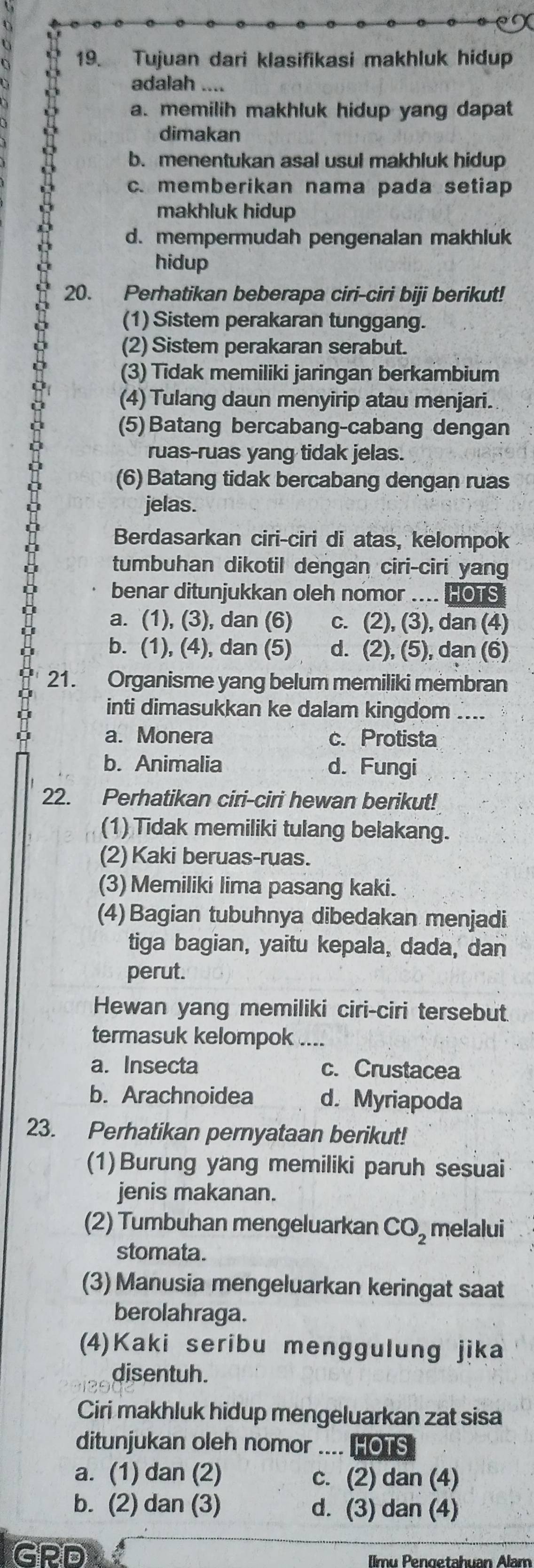 Tujuan dari klasifikasi makhluk hidup
adalah ....
a. memilih makhluk hidup yang dapat
dimakan
b. menentukan asal usul makhluk hidup
c. memberikan nama pada setiap
makhluk hidup
d. mempermudah pengenalan makhluk
hidup
20. Perhatikan beberapa ciri-ciri biji berikut!
(1) Sistem perakaran tunggang.
(2) Sistem perakaran serabut.
(3) Tidak memiliki jaringan berkambium
(4) Tulang daun menyirip atau menjari.
(5) Batang bercabang-cabang dengan
ruas-ruas yang tidak jelas.
(6) Batang tidak bercabang dengan ruas
jelas.
Berdasarkan ciri-ciri di atas, kelompok
tumbuhan dikotil dengan ciri-ciri yang
D benar ditunjukkan oleh nomor .... HOTS
a. (1), (3), dan (6) c. (2), (3), dan (4)
b. (1), (4), dan (5) d. (2), (5), dan (6)
21. Organisme yang belum memiliki membran
inti dimasukkan ke dalam kingdom ....
a. Monera c. Protista
b. Animalia d. Fungi
22. Perhatikan ciri-ciri hewan berikut!
(1) Tidak memiliki tulang belakang.
(2) Kaki beruas-ruas.
(3) Memiliki lima pasang kaki.
(4) Bagian tubuhnya dibedakan menjadi
tiga bagian, yaitu kepala, dada, dan
perut.
Hewan yang memiliki ciri-ciri tersebut
termasuk kelompok  _
a. Insecta c. Crustacea
b. Arachnoidea d. Myriapoda
23. Perhatikan pernyataan berikut!
(1)Burung yang memiliki paruh sesuai
jenis makanan.
(2) Tumbuhan mengeluarkan CO_2 melalui
stomata.
(3) Manusia mengeluarkan keringat saat
berolahraga.
(4)Kaki seribu menggulung jika
disentuh.
Ciri makhluk hidup mengeluarkan zat sisa
ditunjukan oleh nomor .... HOTS
a. (1) dan (2) c. (2) dan (4)
b. (2) dan (3) d. (3) dan (4)
GRD