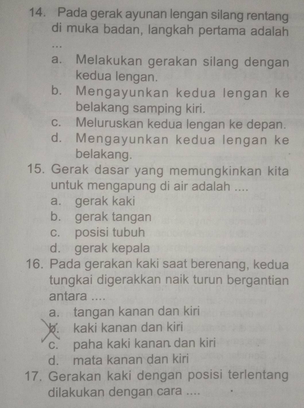 Pada gerak ayunan lengan silang rentang
di muka badan, langkah pertama adalah
. . .
a. Melakukan gerakan silang dengan
kedua lengan.
b. Mengayunkan kedua lengan ke
belakang samping kiri.
c. Meluruskan kedua lengan ke depan.
d. Mengayunkan kedua lengan ke
belakang.
15. Gerak dasar yang memungkinkan kita
untuk mengapung di air adalah ....
a. gerak kaki
b. gerak tangan
c. posisi tubuh
d. gerak kepala
16. Pada gerakan kaki saat berenang, kedua
tungkai digerakkan naik turun bergantian
antara ....
a. tangan kanan dan kiri. kaki kanan dan kiri
c. paha kaki kanan dan kiri
d. mata kanan dan kiri
17. Gerakan kaki dengan posisi terlentang
dilakukan dengan cara ....