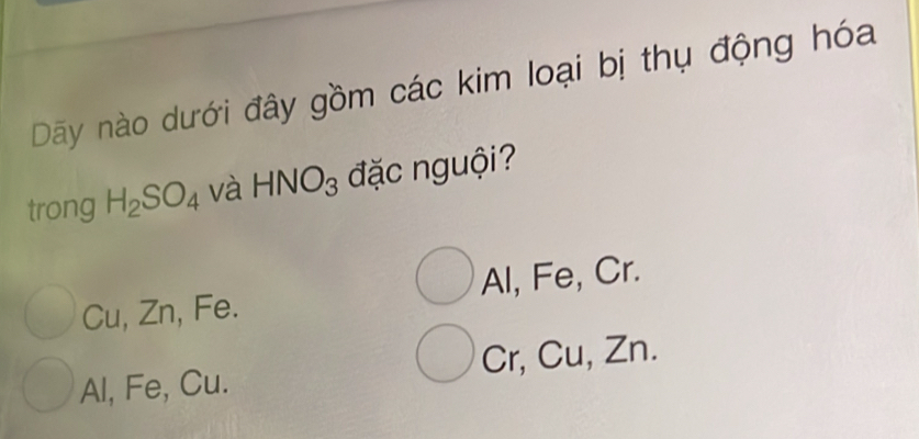 Dãy nào dưới đây gồm các kim loại bị thụ động hóa
trong H_2SO_4 và HNO_3 đặc nguội?
Cu, Zn, Fe. Al, Fe, Cr.
Al, Fe, Cu. Cr, Cu, Zn.