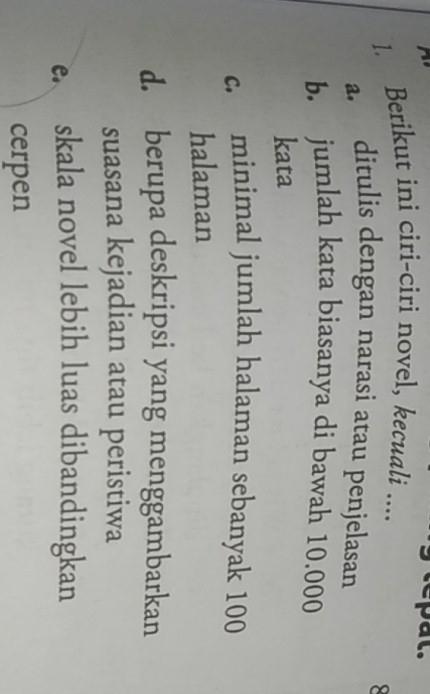 Berikut ini ciri-ciri novel, kecuali ....
a. ditulis dengan narasi atau penjelasan
b. jumlah kata biasanya di bawah 10.000
kata
c. minimal jumlah halaman sebanyak 100
halaman
d. berupa deskripsi yang menggambarkan
suasana kejadian atau peristiwa
eskala novel lebih luas dibandingkan
cerpen