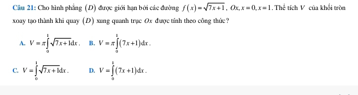 Cho hình phẳng (D) được giới hạn bởi các đường f(x)=sqrt(7x+1), Ox, x=0, x=1. Thể tích V của khối tròn
xoay tạo thành khi quay (D) xung quanh trục Ox được tính theo công thức?
A. V=π ∈tlimits _0^(1sqrt 7x+1)dx. B. V=π ∈tlimits _0^(1(7x+1)dx.
C. V=∈tlimits _0^1sqrt 7x+1)dx. D. V=∈tlimits _0^1(7x+1)dx.