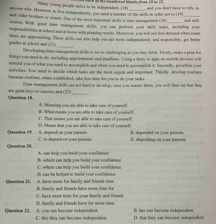 is euch of the numbered blanks from 18 to 22.
Many young people strive to be independent. (18) , and you don't have to rely on
anyone else. However, to live independently, you need a number of life skills in order not to (19)
and older brothers or sisters. One of the most important skills is time management (20) _and self-
esteem. With good time management skills, you can perform your daily tasks, including your
responsibilities at school and at home with pleasing results. Moreover, you will not feel stressed when exam
dates are approaching. These skills can also help you act more independently and responsibly, get better
grades at school and (21) _.
Developing time-management skills is not as challenging as you may think. Firstly, make a plan for
things you need to do, including appointments and deadlines. Using a diary or apps on mobile devices will
remind you of what you need to accomplish and when you need to accomplish it. Secondly, prioritize your
activities. You need to decide which tasks are the most urgent and important. Thirdly, develop routines
because routines, when established, take less time for you to do your tasks.
Time management skills are not hard to develop; once you master them, you will find out that they
are great keys to success and (22) _.
Question 18.
A. Meaning you are able to take care of yourself.
B. What means you are able to take care of yourself.
C. That means you are able to take care of yourself.
D. Meant that you are able to take care of yourself.
Question 19. A. depend on your parents B. depended on your parents
C. to depend on your parents D. depending on your parents
Question 20.
A. can help you build your confidence
B. which can help you build your confidence
C. where can help you build your confidence
D. can be helped to build your confidence
Question 21. A. have more for family and friends time
B. family and friends have more time for
C. have more time for your family and friends
D. family and friends have for more time
Question 22. A. you can become independent. B. her can become independent.
C. this they can become independent. D. that they can become independent