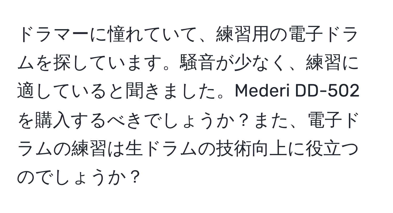 ドラマーに憧れていて、練習用の電子ドラムを探しています。騒音が少なく、練習に適していると聞きました。Mederi DD-502を購入するべきでしょうか？また、電子ドラムの練習は生ドラムの技術向上に役立つのでしょうか？