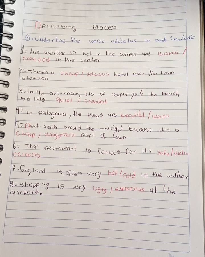 Describing Places 
G. Underline the correc adjective in each sentdn 
Ii the weather is hot in the somver and warm/ 
crowded in the winter 
2:There's a cheap / delicrous hotol near the train 
staivon 
3iIn the afternoon, lots of people go to the beach 
50 1+19 quiel / crowded
4/ in patagona, the views are beauhful /uarm
5= Don't walk around the midnight because It's a 
cheap/ dangerous part of town 
6: That restaurant is famoos for its safeldelif 
cclouss 
F. England is often very ho/cold in the winter 
8: shopping is very ugly / oxpensive at the 
airport.