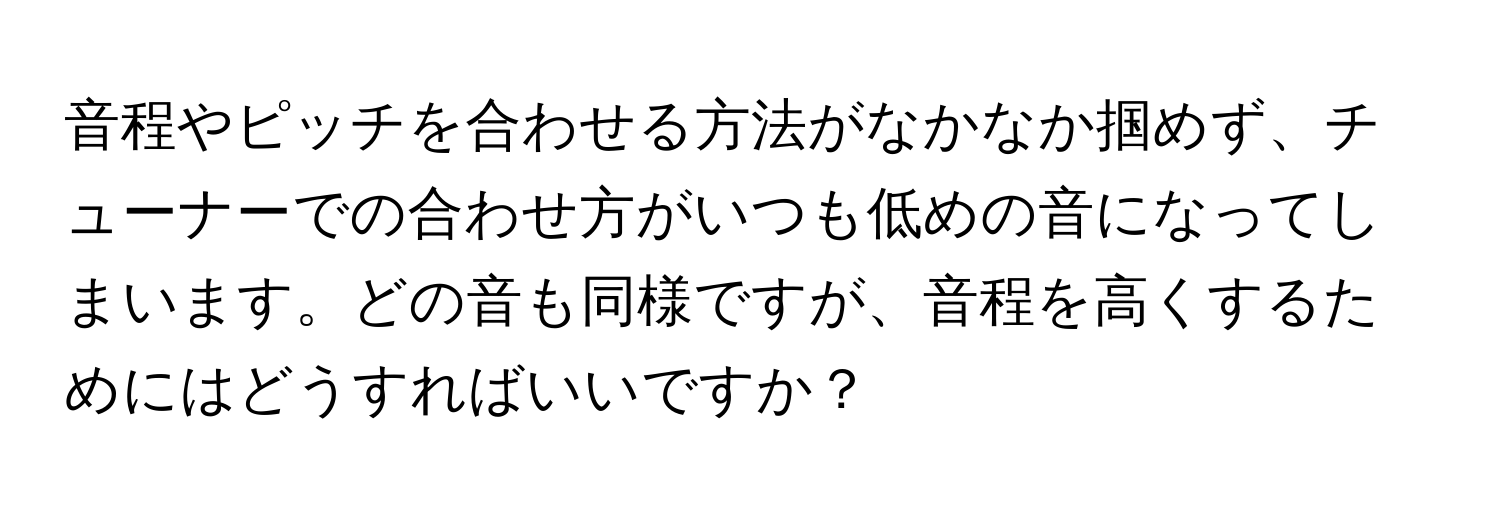 音程やピッチを合わせる方法がなかなか掴めず、チューナーでの合わせ方がいつも低めの音になってしまいます。どの音も同様ですが、音程を高くするためにはどうすればいいですか？