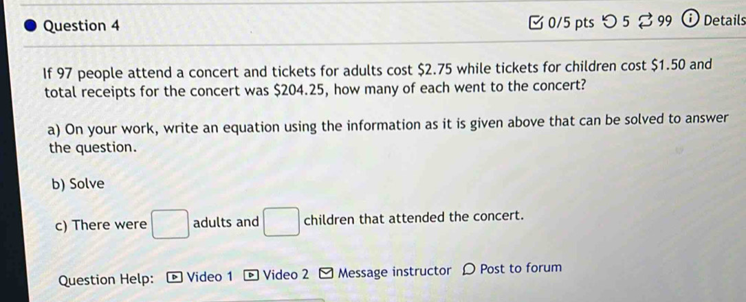 [ 0/5 pts つ 5 % 99 ⓘ Details 
If 97 people attend a concert and tickets for adults cost $2.75 while tickets for children cost $1.50 and 
total receipts for the concert was $204.25, how many of each went to the concert? 
a) On your work, write an equation using the information as it is given above that can be solved to answer 
the question. 
b) Solve 
c) There were □ adults and □ children that attended the concert. 
Question Help: D Video 1 D Video 2 Message instructor D Post to forum