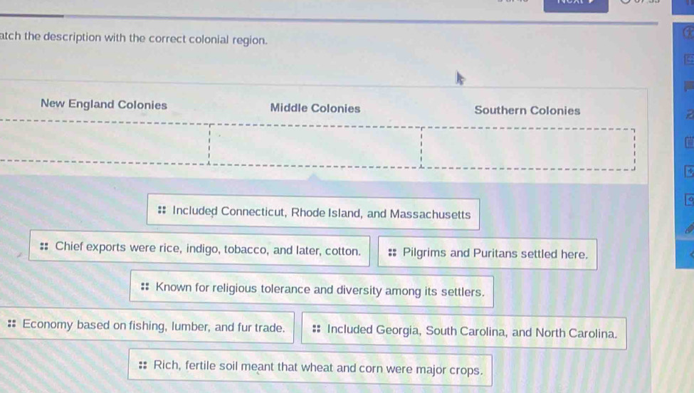 atch the description with the correct colonial region. 
New England Colonies Middle Colonies Southern Colonies 
Included Connecticut, Rhode Island, and Massachusetts 
Chief exports were rice, indigo, tobacco, and later, cotton. Pilgrims and Puritans settled here. 
Known for religious tolerance and diversity among its settlers. 
Economy based on fishing, lumber, and fur trade. Included Georgia, South Carolina, and North Carolina. 
Rich, fertile soil meant that wheat and corn were major crops.