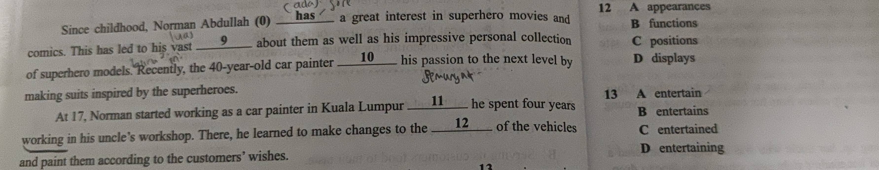 12 A appearances
Since childhood, Norman Abdullah (0) __has_ a great interest in superhero movies and
B functions
comics. This has led to his vast ____9___ about them as well as his impressive personal collection C positions
of superhero models. Recently, the 40 -year-old car painter ____10____ his passion to the next level by
D displays
making suits inspired by the superheroes.
13 A entertain
At 17, Norman started working as a car painter in Kuala Lumpur ____11____ he spent four years
B entertains
working in his uncle's workshop. There, he learned to make changes to the ___12___ of the vehicles C entertained
D entertaining
and paint them according to the customers’ wishes.
13