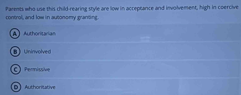 Parents who use this child-rearing style are low in acceptance and involvement, high in coercive
control, and low in autonomy granting.
AAuthoritarian
BUninvolved
CPermissive
DAuthoritative