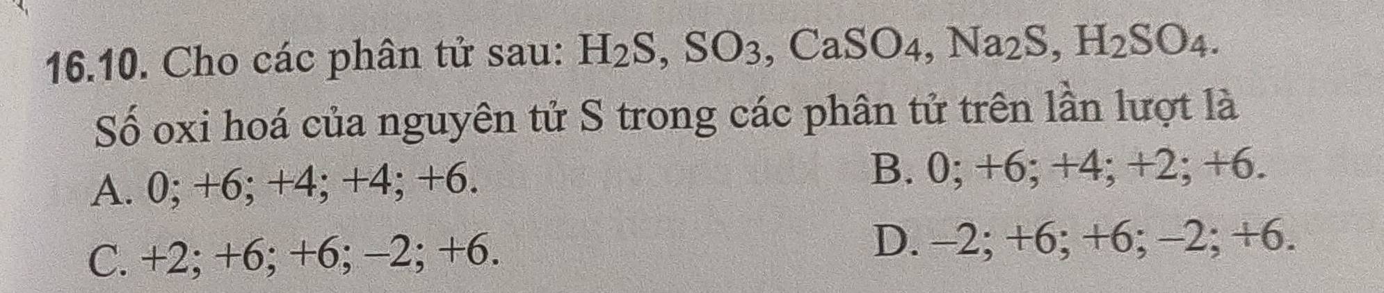 Cho các phân tử sau: H_2S, SO_3, CaSO_4, Na_2S, H_2SO_4. 
Số oxi hoá của nguyên tử S trong các phân tử trên lần lượt là
A. 0; +6; +4; +4; +6. B. 0; +6; +4; +2; +6.
C. +2; +6; +6; -2; +6.
D. -2; +6; +6; -2; +6.