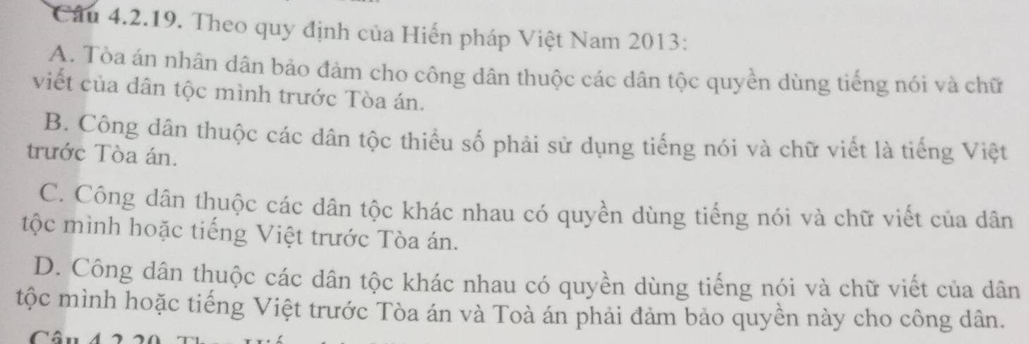 Theo quy định của Hiến pháp Việt Nam 2013:
A. Tòa án nhân dân bảo đảm cho công dân thuộc các dân tộc quyền dùng tiếng nói và chữ
viết của dân tộc mình trước Tòa án.
B. Công dân thuộc các dân tộc thiểu số phải sử dụng tiếng nói và chữ viết là tiếng Việt
trước Tòa án.
C. Công dân thuộc các dân tộc khác nhau có quyền dùng tiếng nói và chữ viết của dân
tộc mình hoặc tiếng Việt trước Tòa án.
D. Công dân thuộc các dân tộc khác nhau có quyền dùng tiếng nói và chữ viết của dân
tộc mình hoặc tiếng Việt trước Tòa án và Toà án phải đảm bảo quyền này cho công dân.