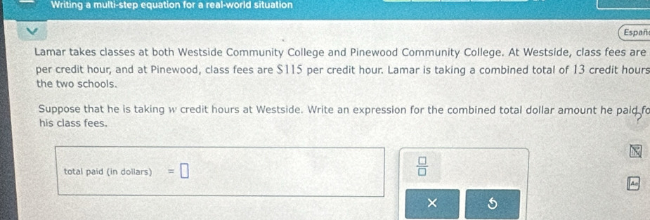 Writing a multi-step equation for a real-world situation 
Españ 
Lamar takes classes at both Westside Community College and Pinewood Community College. At Westside, class fees are 
per credit hour, and at Pinewood, class fees are $115 per credit hour. Lamar is taking a combined total of 13 credit hours
the two schools. 
Suppose that he is taking w credit hours at Westside. Write an expression for the combined total dollar amount he paid fo 
his class fees. 
total paid (in dollars) =□
 □ /□   
×